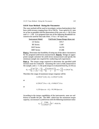 3.8.19 Vane Method - Sizing the Viscometer                                          243

3.8.19. Vane Method - Sizing the Viscometer
The vane method will be used to investigate various food products that
have yield stresses ranging from 10 to 150 Pa. Vane speed is 0.1 rpm
(or as low as possible) and the dimensions of the vane are d = 26.15 mm
and h/d = 1.92. It is proposed that one of the following Brookfield vis-
cometers be used for this task (Note, 1 N m = 107 dyne cm):
         Instrument Model                Full Scale Torque Range (dyne cm)
              LV Series                                    673.7
              RV Series                                    7,187
             HAT Series                                   14,374
             HBT Series                                   57,496
Part a. Determine the feasibility of using one of the above viscometers
for the proposed yield stress measurement. Part b. Design an appro-
priate sample container for yield stress measurement and specify the
minimum sample size required for conducting each experiment.
Part a. The torque range required to determine the specified yield
stresses must be evaluated. Assuming the vane is fully immersed in
the sample, and m = 0, the peak torque is evaluated from Eq. [3.141] as
               πd   h 1         π(.02615)          1
                   3                             3
     Mo = σo         +   = σo                1.92 +   = 6.329(10−5)σo
               2   d 3               2             3
Therefore the range of maximum torque response will be
                      6.329(10−5) (10) < Mo < 6.329(10−5) (150)

or
                     6.329(10−4) N m < Mo < 9.494(10−3) N m

or
                      6, 329 dyne cm < Mo < 94, 940 dyne cm


According to the torque capabilities of the instruments, none are suf-
ficient to handle the job. The HBT, which has the maximum torque
capacity, can measure a yield stress with the following maximum value:
                               57496  −7
                         σo =               10 = 90.85 Pa
                               6.329(10−5) 
 