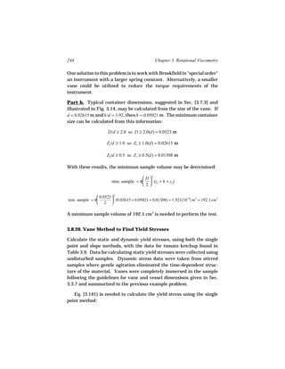 244                                              Chapter 3. Rotational Viscometry

One solution to this problem is to work with Brookfield to "special order"
an instrument with a larger spring constant. Alternatively, a smaller
vane could be utilized to reduce the torque requirements of the
instrument.

Part b. Typical container dimensions, suggested in Sec. [3.7.3] and
illustrated in Fig. 3.14, may be calculated from the size of the vane. If
d = 0.02615 m and h/d = 1.92, then h = 0.05021 m. The minimum container
size can be calculated from this information:

                      D/d ≥ 2.0 so D ≥ 2.0(d) = 0.0523 m

                      Z1/d ≥ 1.0 so Z1 ≥ 1.0(d) = 0.02615 m

                      Z2/d ≥ 0.5 so Z1 ≥ 0.5(d) = 0.01308 m

With these results, the minimum sample volume may be determined:

                                         D 2
                         min. sample = π  (z1 + h + z2)
                                        2

                0.0523  2
min. sample = π         (0.02615 + 0.05021 + 0.01308) = 1.921(10−4) m 3 = 192.1 cm 3
                2 

A minimum sample volume of 192.1 cm3 is needed to perform the test.


3.8.20. Vane Method to Find Yield Stresses

Calculate the static and dynamic yield stresses, using both the single
point and slope methods, with the data for tomato ketchup found in
Table 3.9. Data for calculating static yield stresses were collected using
undisturbed samples. Dynamic stress data were taken from stirred
samples where gentle agitation eliminated the time-dependent struc-
ture of the material. Vanes were completely immersed in the sample
following the guidelines for vane and vessel dimensions given in Sec.
3.3.7 and summarized in the previous example problem.

   Eq. [3.141] is needed to calculate the yield stress using the single
point method:
 