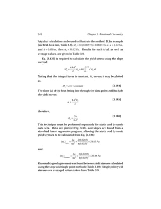 246                                                 Chapter 3. Rotational Viscometry

A typical calculation can be used to illustrate the method. If, for example
(see first data line, Table 3.9), Mo = 0.3(0.00575) = 0.00173 N m , d = 0.025 m ,
and h = 0.050 m , then σo = 30.12 Pa . Results for each trial, as well as
average values, are given in Table 3.9.
  Eq. [3.137] is required to calculate the yield stress using the slope
method:
                                  π hd 2            d/ 2
                          Mo =           σo + 4π ⌠ r 2σe dr
                                    2            ⌡0

Noting that the integral term is constant, Mo versus h may be plotted
as
                       Mo = a h + constant                                [3.184]
The slope (a ) of the best fitting line through the data points will include
the yield stress:
                                      π d 2σo                             [3.185]
                              a=
                                         2

therefore,
                                       2a                                 [3.186]
                               σo =
                                       π d2
This technique must be performed separately for static and dynamic
data sets. Data are plotted (Fig. 3.35), and slopes are found from a
standard linear regression program, allowing the static and dynamic
yield stresses to be calculated from Eq. [3.186]:
                                      2a 2(0.0285)
                      (σo )static =       =          = 29.03 Pa
                                      πd 2 π(0.025)2

and
                                      2a 2(0.0205)
                     (σo )dynamic =       =          = 20.88 Pa
                                      πd 2 π(0.025)2

Reasonably good agreement was found between yield stresses calculated
using the slope and single point methods (Table 3.10). Single point yield
stresses are averaged values taken from Table 3.9.
 