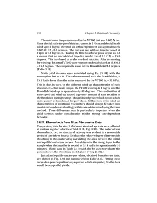 250                                        Chapter 3. Rotational Viscometry

    The maximum torque measured in the VT500 test was 0.605 N cm.
Since the full scale torque of this instrument is 2 N cm and the full scale
wind-up is 1 degree, the wind-up in this experiment was approximately
0.605 (1) / 2 = 0.3 degrees. The test was run with an impeller speed of
2 rpm or 12 degrees /s. Taking the time to achieve peak torque as 1.3
s means that an unrestricted impeller would travel 1.3 (12) = 15.6
degrees. This is referred to as the zero-load rotation. After accounting
for wind-up, the actual VT500 vane rotation can be calculated as 15.6-0.3
= 15.3 degrees. The comparable value for the Brookfield is 28.4 degrees
(Table 3.11).
   Static yield stresses were calculated using Eq. [3.141] with the
assumption that m = 0. The value measured with the Brookfield (σo =
25.1 Pa) is lower than the value measured by the VT500 (σo = 32.8 Pa).
This is due, in part, to the different wind-up characteristics of each
viscometer: At full scale torque, the VT500 wind-up is 1 degree and the
Brookfield wind-up is approximately 80 degrees. The combination of
vane speed and wind-up caused a greater amount of vane rotation in
the Brookfield during testing. This produced greater fluid motion which
subsequently reduced peak torque values. Differences in the wind-up
characteristics of rotational viscometers should always be taken into
consideration when evaluating yield stresses determined using the vane
method. These differences may be particularly important when the
yield stresses under consideration exhibit strong time-dependent
behavior.

3.8.22. Rheomalaxis from Mixer Viscometer Data
Torque decay data for starch thickened strained apricots were collected
at various angular velocities (Table 3.12, Fig. 3.39). The material was
rheomalactic, i.e., no structural recovery was evident in a reasonable
period of time (three hours). Evaluate the relative degree of irreversible
thixotropy in this material by calculating the area between the initial
and equilibrium torque curves. Also determine the energy input to the
sample when the impeller is rotated at 3.14 rad/s for approximately 10
minutes. (Note: data in Table 3.12 could also be used to evaluate the
parameters in the thixotropy model given by Eq. [1.36].)
   Initial and equilibrium torque values, obtained from the raw data,
are plotted on Fig. 3.40 and summarized in Table 3.13. Fitting these
curves to a power equation (any equation which adequately fits the data
would be acceptable) yields:
 