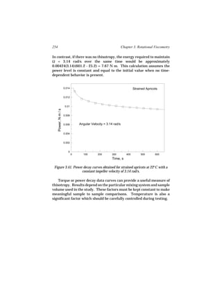 254                                                                Chapter 3. Rotational Viscometry

In contrast, if there was no thixotropy, the energy required to maintain
Ω = 3.14 rad/s over the same time would be approximately
0.00424(3.14)(601.2 - 25.2) = 7.67 N m. This calculation assumes the
power level is constant and equal to the initial value when no time-
dependent behavior is present.


                       0.014                                                Strained Apricots

                       0.012


                        0.01
      Power, N m / s




                       0.008


                       0.006       Angular Velocity = 3.14 rad/s

                       0.004


                       0.002


                          0
                               0     100        200       300         400        500       600
                                                          Time, s

 Figure 3.41. Power decay curves obtained for strained apricots at 22°C with a
                   constant impeller velocity of 3.14 rad/s.

    Torque or power decay data curves can provide a useful measure of
thixotropy. Results depend on the particular mixing system and sample
volume used in the study. These factors must be kept constant to make
meaningful sample to sample comparisons. Temperature is also a
significant factor which should be carefully controlled during testing.
 