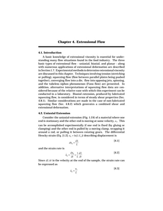 Chapter 4. Extensional Flow


4.1. Introduction
    A basic knowledge of extensional viscosity is essential for under-
standing many flow situations found in the food industry. The three
basic types of extensional flow - uniaxial, biaxial, and planar - along
with numerous applications of extensional deformation are described
in Section 1.7. Experimental methods to determine extensional viscosity
are discussed in this chapter. Techniques involving tension (stretching
or pulling), squeezing flow (flow between parallel plates being pushed
together), converging flow into a die, flow into opposing jets, spinning,
and the tubeless siphon phenomenon (Fano flow) are presented. In
addition, alternative interpretations of squeezing flow data are con-
sidered because of the relative ease with which this experiment can be
conducted in a laboratory. Biaxial extension, produced by lubricated
squeezing flow, is considered in terms of steady shear properties (Sec.
4.8.1). Similar considerations are made in the case of non-lubricated
squeezing flow (Sec. 4.8.2) which generates a combined shear and
extensional deformation.

4.2. Uniaxial Extension
   Consider the uniaxial extension (Fig. 1.24) of a material where one
end is stationary and the other end is moving at some velocity, u1. This
can be accomplished experimentally if one end is fixed (by gluing or
clamping) and the other end is pulled by a moving clamp, wrapping it
around a rod, or pulling it between rotating gears. The differential
Hencky strain (Eq. [1.2]: εh = ln(L/Lo )) describing displacement is
                                       dL                      [4.1]
                            dεh =
                                       L
and the strain rate is
                            dεh 1 dL                            [4.2]
                         εh =
                         ˙      =
                             dt L dt
Since dL/dt is the velocity at the end of the sample, the strain rate can
be expressed as
                                       u1                      [4.3]
                                εh =
                                ˙
                                       L
 