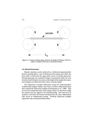 258                                               Chapter 4. Extensional Flow




                                     sample




                                    Lo
Figure 4.1. Counter rotating clamps, based on the design of Meissner (1972), to
              achieve a constant strain rate in uniaxial extension.



4.3. Biaxial Extension
    Biaxial extension can be achieved in a lubricated squeezing flow
between parallel plates. Fig. 4.2 illustrates the normal case where the
lower plate is fixed and the upper plate moves vertically downward.
During squeezing, the cylindrical shape is maintained while the area
in contact with the plate increases as the height of the sample decreases.
Test samples are lubricated with a lower viscosity liquid.
    The importance of proper lubrication cannot be underestimated.
Unlubricated samples require more force to achieve deformation than
that required for lubricated samples (Christianson et al., 1985). This
is even true in food materials, such as butter (Fig. 4.3), that have a high
fat content and may appear to be self-lubricating. The extra force is
needed to overcome the friction introduced by the shear deformation
that occurs in unlubricated testing. Perfectly lubricated samples
experience only extensional deformation.
 