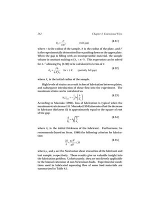 262                                                           Chapter 4. Extensional Flow

                           F                                                   [4.31]
                  σB =                           (full gap)
                          π R2
where r is the radius of the sample, R is the radius of the plate, and F
is the experimentally determined force pushing down on the upper plate.
When the gap is filling with an incompressible material, the sample
volume is constant making π Ro ho = π r 2h . This expression can be solved
                               2


for π r 2 allowing Eq. [4.30] to be calculated in terms of h :
                  Fh                                                           [4.32]
         σB =              for r ≤ R         (partially full gap)
                π Ro ho
                   2




where Ro is the initial radius of the sample.
   High levels of strain can result in loss of lubrication between plates,
and subsequent introduction of shear flow into the experiment. The
maximum strain can be calculated as
                                 1 h                         [4.33]
                     (εB )max = − ln 
                                 2  ho 
According to Macosko (1994), loss of lubrication is typical when the
maximum strain is near 1.0. Macosko (1994) also notes that the decrease
in lubricant thickness (δ) is approximately equal to the square of root
of the gap:


                                        
                                        √
                                 δ          h                                  [4.34]
                                    =
                                 δo         ho

where δo is the initial thickness of the lubricant. Furthermore, he
recommends (based on Secor, 1988) the following criterion for lubrica-
tion:
                             2δ µL R                                           [4.35]
                                        2

                               <     < 20
                             h µδ2

where µL and µ are the Newtonian shear viscosities of the lubricant and
test sample, respectively. These results give us valuable insight into
the lubrication problem. Unfortunately, they are not directly applicable
to the biaxial extension of non-Newtonian foods. Experimental condi-
tions used in lubricated squeezing flow of some food materials are
summarized in Table 4.1.
 