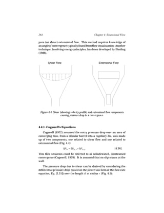 264                                               Chapter 4. Extensional Flow

pure (no shear) extensional flow. This method requires knowledge of
an angle of convergence typically found from flow visualization. Another
technique, involving energy principles, has been developed by Binding
(1988).


        Shear Flow                                    Extensional Flow




 Figure 4.4. Shear (showing velocity profile) and extensional flow components
                    causing pressure drop in a convergence.



4.4.1. Cogswell’s Equations
   Cogswell (1972) assumed the entry pressure drop over an area of
converging flow, from a circular barrel into a capillary die, was made
up of two components, one related to shear flow and one related to
extensional flow (Fig. 4.4):

                     δPen = δPen, S + δPen, E                       [4.36]

This flow situation could be referred to as unlubricated, constrained
convergence (Cogswell, 1978). It is assumed that no slip occurs at the
wall.
    The pressure drop due to shear can be derived by considering the
differential pressure drop (based on the power law form of the flow rate
equation, Eq. [2.31]) over the length dl at radius r (Fig. 4.5):
 