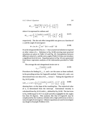 4.4.2 Gibson’s Equations                                                               269

                        2K(sin3n θ)  1 + 3n  n n    R  3n                   [4.56]
            δPen, S =                        Γ 1 −   
                         3nθ1 + 3n  4n              Rb  

where θ is expressed in radians and
                      2  (sin θ) (1 + cos θ)       R  3m Φ                [4.57]
                                                m
    δPen, E = KE Γ m                          1 −   + m 
                      3m          4                Rb    4 

respectively. The die exit effect integral(Φ) was given as a function of
m and the angle of convergence:
                                  θ                                               [4.58]
              Φ = f(m, θ) = ⌠ (sinm + 1 β) (1 + cos β)m − 1dβ
                            ⌡0
Φ can be integrated directly at m = 1 but a numerical solution is required
at other values of m . Solutions to Eq. [4.58] covering most practical
situations are given in Table 4.2 and Fig. 4.6. Interpolation between
different values of m and die entry angles (Table 4.2) does not introduce
a significant level of error. Equations given in Fig. 4.6 were generated
from linear regression analyses of the information provided in Table
4.2.
    The average die exit elongational strain rate is
                                  Γ (sin θ) (1 + cos θ)                           [4.59]
                          εE, R =
                          ˙
                                            4
Procedures for finding δPen, E , K , and n are the same as those outlined,
in the preceding section, for Cogswell’s method. Values of KE and m are
determined from raw data of δPen, E versus Γ. Taking the logarithm of
Eq. [4.57] yields
                              2  (sin θ) (1 + cos θ)       R  3m Φ      [4.60]
                                                         m
ln(δPen, E ) = m ln(Γ) + ln  KE                       1 −   + m 
                              3m          4                Rb    4 
showing that m is the slope of the resulting line. The numerical value
of KE is determined from the intercept. Extensional viscosity is
calculated from Eq. [4.51] with εE, R defined by Eq. [4.59]. The last term
                                ˙
in Eq. [4.60] (equal to Φ/4m ) is small and often negligible for die angles
less than 45 degrees. This analysis, like that of Cogswell, may be
complicated by the tendency of foods with a high yield stress to form a
natural angle of convergence. Gibson’s equations are used to investigate
soy dough in Example Problem 4.9.4.
 
