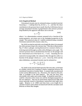 4.4.3 Empirical Method                                                   271

4.4.3. Empirical Method
   Extensional viscosity may be estimated using a standard material.
Assuming m = 1 making (from Eq. [4.51]) ηE = KE , and that the shear
contribution to the pressure loss is small, then Eq. [4.49] shows that an
average extensional viscosity is proportional to the entrance pressure
drop divided by the apparent wall shear rate in the die:
                             δPen                           [4.61]
                            ηE = C
                              Γ
where C is a dimensionless constant assumed to be a function of the
system geometry, not strain rate or the rheological properties of the
sample. The numerical value of C could be estimated using a standard
Newtonian material with a known value of ηE .
   Eq. [4.61] can also be used with a zero length die where it is assumed
the entire pressure drop is the entrance loss. This idea is illustrated in
Fig. 4.7 where a plunger, moving downward at a constant velocity (uz ),
is forcing material through an orifice with a 90 degree entry angle. The
entrance pressure loss is calculated from the force on the plunger and
the crossectional area of the barrel: δPen = F/(πRb ). Assuming the test
                                                   2


material is incompressible, the volumetric flow through the orifice is a
function of the plunger velocity (Q = uz π Rb ). Given Eq. [4.61] and the
                                            2


above definitions, extensional viscosity may be estimated as
                           δPen  C   FR 3                      [4.62]
                  ηE = C       =            
                            Γ    4π   uz Rb 
                                             4



    Eq. [4.62] can be used, for both tapered or flat entry dies, as the basis
of a quality control test if making a relative comparison between the
extensional viscosities of similar foods. A commercially manufactured
on-line system (Rheometrics, Inc., Piscatawa, NJ), based on this prin-
ciple, is available to the food industry. The unit has been used
successfully with cookie and cracker dough. It should be noted that C
could be a function of the strain rate and the rheological properties of
the test substance. This may be particularly important for high yield
stress materials tested in instruments constructed with large entry
angles. Menjivar et al. (1992) used data from a zero length die to
calculate Trouton ratios which correlated well with the extrudate swell
behavior of wheat flour doughs.
 