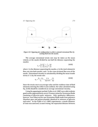 4.5 Opposing Jets                                                           273




                                       b
Figure 4.8. Opposing jets configuration to achieve uniaxial extensional flow by
                        sucking fluid into the nozzles.

    The average extensional strain rate may be taken as the mean
velocity at the nozzle divided by one-half the distance separating the
nozzles:

                     ˙  Q   1  = 2Q
                                                                     [4.63]
                     εE =          
                           A   b/2  Ab
where b is the distance separating the nozzles, Q is the total volumetric
flow rate into both nozzles, and A is the cross-sectional flow area of the
nozzle. Extensional viscosity is calculated by dividing the mean tensile
stress (F/A ) by the strain rate:
                        σ11 − σ22    F/A     Fb                      [4.64]
                 ηE =             =        =
                           ε˙E      2Q/(Ab) 2Q

Since the strain rate is an average value and the residence time of fluid
elements entering the orifice is non-uniform, the value calculated using
Eq. [4.64] should be considered an average extensional viscosity.
    Using the opposing jet method, Fuller et al. (1987) were able to obtain
good results (approximately correct Trouton ratios) for Newtonian fluids
consisting of glycerin-water mixtures. Only qualitative differences,
however, were observed for non-Newtonian fluids made from polymers
(Xanthan gum and polyacrylamide) dissolved in mixtures of glycerin
and water. In the Fuller et al. (1987) experiments, a nozzle diameter
of 1mm was used and, in most testing, the separation distance between
 