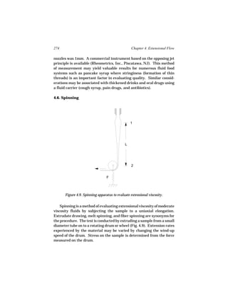 274                                               Chapter 4. Extensional Flow

nozzles was 1mm. A commercial instrument based on the opposing jet
principle is available (Rheometrics, Inc., Piscatawa, NJ). This method
of measurement may yield valuable results for numerous fluid food
systems such as pancake syrup where stringiness (formation of thin
threads) is an important factor in evaluating quality. Similar consid-
erations may be associated with thickened drinks and oral drugs using
a fluid carrier (cough syrup, pain drugs, and antibiotics).

4.6. Spinning




                                                 1




                                             L




                                                  2


                                 F




      Figure 4.9. Spinning apparatus to evaluate extensional viscosity.


    Spinning is a method of evaluating extensional viscosity of moderate
viscosity fluids by subjecting the sample to a uniaxial elongation.
Extrudate drawing, melt spinning, and fiber spinning are synonyms for
the procedure. The test is conducted by extruding a sample from a small
diameter tube on to a rotating drum or wheel (Fig. 4.9). Extension rates
experienced by the material may be varied by changing the wind-up
speed of the drum. Stress on the sample is determined from the force
measured on the drum.
 