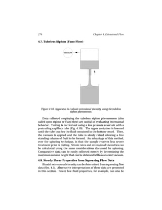 276                                                Chapter 4. Extensional Flow

4.7. Tubeless Siphon (Fano Flow)



                       vacuum




  Figure 4.10. Apparatus to evaluate extensional viscosity using the tubeless
                            siphon phenomenon.

    Data collected employing the tubeless siphon phenomenon (also
called open siphon or Fano flow) are useful in evaluating extensional
behavior. Testing is carried out using a low pressure reservoir with a
protruding capillary tube (Fig. 4.10). The upper container is lowered
until the tube touches the fluid contained in the bottom vessel. Then,
the vacuum is applied and the tube is slowly raised allowing a free
standing column of fluid to be formed. An advantage of this method,
over the spinning technique, is that the sample receives less severe
treatment prior to testing. Strain rates and extensional viscosities can
be calculated using the same considerations discussed for spinning.
Comparative data can be easily collected merely by determining the
maximum column height that can be obtained with a constant vacuum.

4.8. Steady Shear Properties from Squeezing Flow Data
    Biaxial extensional viscosity can be determined from squeezing flow
data (Sec. 4.3). Alternative interpretations of these data are presented
in this section. Power law fluid properties, for example, can also be
 