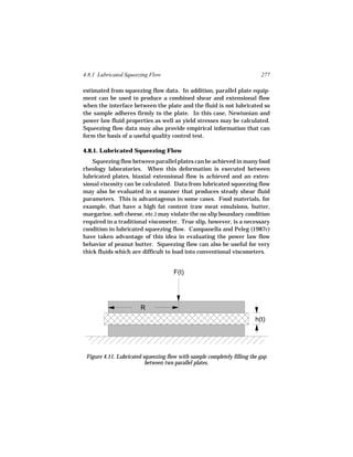4.8.1 Lubricated Squeezing Flow                                            277

estimated from squeezing flow data. In addition, parallel plate equip-
ment can be used to produce a combined shear and extensional flow
when the interface between the plate and the fluid is not lubricated so
the sample adheres firmly to the plate. In this case, Newtonian and
power law fluid properties as well as yield stresses may be calculated.
Squeezing flow data may also provide empirical information that can
form the basis of a useful quality control test.

4.8.1. Lubricated Squeezing Flow
    Squeezing flow between parallel plates can be achieved in many food
rheology laboratories. When this deformation is executed between
lubricated plates, biaxial extensional flow is achieved and an exten-
sional viscosity can be calculated. Data from lubricated squeezing flow
may also be evaluated in a manner that produces steady shear fluid
parameters. This is advantageous in some cases. Food materials, for
example, that have a high fat content (raw meat emulsions, butter,
margarine, soft cheese, etc.) may violate the no slip boundary condition
required in a traditional viscometer. True slip, however, is a necessary
condition in lubricated squeezing flow. Campanella and Peleg (1987c)
have taken advantage of this idea in evaluating the power law flow
behavior of peanut butter. Squeezing flow can also be useful for very
thick fluids which are difficult to load into conventional viscometers.


                                      F(t)




                        R
                                                                         h(t)




 Figure 4.11. Lubricated squeezing flow with sample completely filling the gap
                          between two parallel plates.
 
