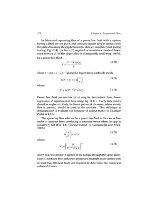 278                                                 Chapter 4. Extensional Flow

    In lubricated squeezing flow of a power law fluid with a system
having a fixed bottom plate, and constant sample area in contact with
the plates (meaning the gap between the plates is completely full during
testing, Fig. 4.11), the force (F ) required to maintain a constant down-
ward velocity (uz ) of the upper plate is (Campanella and Peleg, 1987c),
for a power law fluid,
                           3(n + 1)/2R 2π Kuzn                       [4.70]
                      F=               n
                                   h

where h = f(t) = ho − uz t . Taking the logarithm of each side yields

                                       1                           [4.71]
                     ln(F) = C1 + n ln 
                                      h
where:
                    C1 = ln(3(n + 1)/2R 2π Kuzn )                    [4.72]

Power law fluid parameters (K, n ) may be determined from linear
regression of experimental data using Eq. [4.71]. Early data points
should be neglected: Only the linear portion of the curve, where steady
flow is present, should be used in the analysis. This technique is
demonstrated to evaluate the behavior of peanut butter in Example
Problem 4.9.5.
   The squeezing flow solution for a power law fluid in the case of flow
under a constant force, producing a constant stress when the gap is
completely full (Fig. 4.11) during testing, is (Campanella and Peleg,
1987c)
                           h                                       [4.73]
                         ln  = − C2 t
                            ho 
where:
                                 W       1/n                       [4.74]
                    C2 =  (n + 1)/2 2   
                         3         R πK 

and W is a constant force applied to the sample through the upper plate.
Since C2 contains both unknown properties, multiple experiments with
at least two different loads are required to determine the numerical
values of K and n .
 