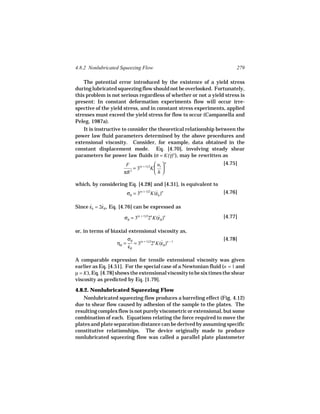 4.8.2 Nonlubricated Squeezing Flow                                       279

    The potential error introduced by the existence of a yield stress
during lubricated squeezing flow should not be overlooked. Fortunately,
this problem is not serious regardless of whether or not a yield stress is
present: In constant deformation experiments flow will occur irre-
spective of the yield stress, and in constant stress experiments, applied
stresses must exceed the yield stress for flow to occur (Campanella and
Peleg, 1987a).
    It is instructive to consider the theoretical relationship between the
power law fluid parameters determined by the above procedures and
extensional viscosity. Consider, for example, data obtained in the
constant displacement mode. Eq. [4.70], involving steady shear
parameters for power law fluids (σ = K(γ)n ), may be rewritten as
                                          ˙

                       F                  uz  n                  [4.75]
                           = 3(n + 1)/2K  
                      πR 2               h

which, by considering Eq. [4.28] and [4.31], is equivalent to
                       σB = 3(n + 1)/2K(εh )n
                                        ˙                          [4.76]

Since εh = 2εB , Eq. [4.76] can be expressed as
      ˙     ˙

                      σB = 3(n + 1)/22n K(εB )n
                                          ˙                        [4.77]

or, in terms of biaxial extensional viscosity as,
                       σB                                          [4.78]
                  ηB = ˙ = 3(n + 1)/22n K(εB )n − 1
                                          ˙
                       εB

A comparable expression for tensile extensional viscosity was given
earlier as Eq. [4.51]. For the special case of a Newtonian fluid (n = 1 and
µ = K ), Eq. [4.78] shows the extensional viscosity to be six times the shear
viscosity as predicted by Eq. [1.79].

4.8.2. Nonlubricated Squeezing Flow
   Nonlubricated squeezing flow produces a barreling effect (Fig. 4.12)
due to shear flow caused by adhesion of the sample to the plates. The
resulting complex flow is not purely viscometric or extensional, but some
combination of each. Equations relating the force required to move the
plates and plate separation distance can be derived by assuming specific
constitutive relationships. The device originally made to produce
nonlubricated squeezing flow was called a parallel plate plastometer
 