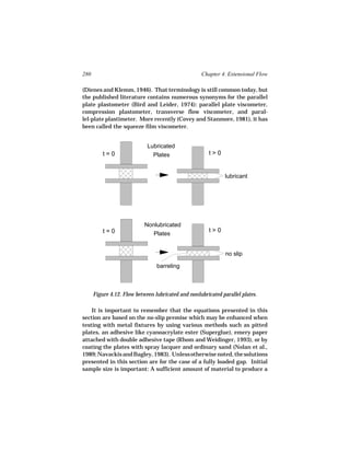 280                                                  Chapter 4. Extensional Flow

(Dienes and Klemm, 1946). That terminology is still common today, but
the published literature contains numerous synonyms for the parallel
plate plastometer (Bird and Leider, 1974): parallel plate viscometer,
compression plastometer, transverse flow viscometer, and paral-
lel-plate plastimeter. More recently (Covey and Stanmore, 1981), it has
been called the squeeze film viscometer.


                             Lubricated
          t=0                  Plates                   t>0


                                                               lubricant




                            Nonlubricated
          t=0                                           t>0
                               Plates


                                                               no slip

                                 barreling



      Figure 4.12. Flow between lubricated and nonlubricated parallel plates.

    It is important to remember that the equations presented in this
section are based on the no-slip premise which may be enhanced when
testing with metal fixtures by using various methods such as pitted
plates, an adhesive like cyanoacrylate ester (Superglue), emery paper
attached with double adhesive tape (Rhom and Weidinger, 1993), or by
coating the plates with spray lacquer and ordinary sand (Nolan et al.,
1989; Navackis and Bagley, 1983). Unless otherwise noted, the solutions
presented in this section are for the case of a fully loaded gap. Initial
sample size is important: A sufficient amount of material to produce a
 