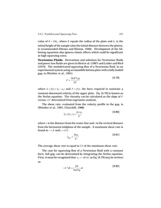 4.8.2 Nonlubricated Squeezing Flow                                       281

value of R > 10ho , where R equals the radius of the plate and ho is the
initial height of the sample (also the initial distance between the plates),
is recommended (Dienes and Klemm, 1946). Development of the fol-
lowing equations also ignores elastic effects which could be significant
at high squeezing rates.
Newtonian Fluids. Derivations and solutions for Newtonian fluids
and power law fluids are given in Bird et al. (1987) and Leider and Bird
(1974). The nonlubricated squeezing flow of a Newtonian fluid, in an
experimental system using an immobile bottom plate with a fully loaded
gap, is (Winther et al., 1991)
                              3π R 4uz µ                           [4.79]
                         F=
                                   2h 3

where h = f(t) = ho − uz t and F = f(t), the force required to maintain a
constant downward velocity of the upper plate. Eq. [4.79] is known as
the Stefan equation. The viscosity can be calculated as the slope of F
versus 1/h 3 determined from regression analysis.
   The shear rate, evaluated from the velocity profile in the gap, is
(Winther et al., 1991; Churchill, 1988)
                                        6rzuz                      [4.80]
                       γ = f(r, z) =
                       ˙
                                                3
                                            h

where r is the distance from the center line and z is the vertical distance
from the horizontal midplane of the sample. A maximum shear rate is
found at r = R and z = h/2:
                                   3Ruz                            [4.81]
                          γmax =
                          ˙
                                        2
                                    h

The average shear rate is equal to 2/3 of the maximum shear rate.
    The case for squeezing flow of a Newtonian fluid with a constant
force, full gap, can be determined by integrating the Stefan equation.
First, it must be recognized that uz = − dh/dt , so Eq. [4.79] may be written
as
                                    2W                             [4.82]
                      − h −3dh =           dt
                                   3π R 4µ
 