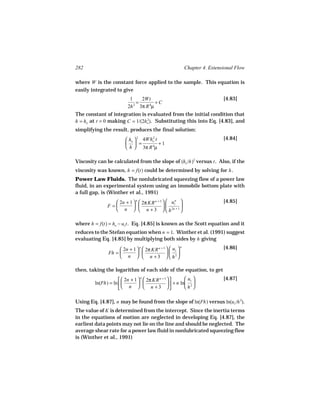 282                                                          Chapter 4. Extensional Flow

where W is the constant force applied to the sample. This equation is
easily integrated to give
                            1    2Wt                                          [4.83]
                               =        +C
                           2h 2 3π R 4µ
The constant of integration is evaluated from the initial condition that
h = ho at t = 0 making C = 1/(2ho ). Substituting this into Eq. [4.83], and
                                2


simplifying the result, produces the final solution:
                          ho  2 4Who t
                                     2                                        [4.84]
                           =           +1
                          h  3π R 4µ

Viscosity can be calculated from the slope of (ho /h)2 versus t . Also, if the
viscosity was known, h = f(t) could be determined by solving for h .
Power Law Fluids. The nonlubricated squeezing flow of a power law
fluid, in an experimental system using an immobile bottom plate with
a full gap, is (Winther et al., 1991)
                   2n + 1  n  2π KR n + 3   uzn                         [4.85]
               F =                              
                   n   n + 3   h 2n + 1 

where h = f(t) = ho − uz t . Eq. [4.85] is known as the Scott equation and it
reduces to the Stefan equation when n = 1. Winther et al. (1991) suggest
evaluating Eq. [4.85] by multiplying both sides by h giving
                      2n + 1  n  2π KR n + 3   uz                       [4.86]
                                                         n

                Fh =                           2
                      n   n +3   h 

then, taking the logarithm of each side of the equation, to get
                       2n + 1   2π KR n + 3  
                                 n                         uz               [4.87]
         ln(Fh) = ln                          + n ln 2 
                       n   n + 3                    h 

Using Eq. [4.87], n may be found from the slope of ln(Fh) versus ln(uz /h 2).
The value of K is determined from the intercept. Since the inertia terms
in the equations of motion are neglected in developing Eq. [4.87], the
earliest data points may not lie on the line and should be neglected. The
average shear rate for a power law fluid in nonlubricated squeezing flow
is (Winther et al., 1991)
 