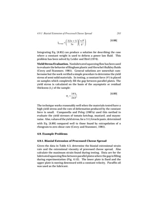 4.9.1 Biaxial Extension of Processed Cheese Spread                       283

                              2(2n + 1)   uz R                 [4.88]
                  γaverage = 
                  ˙                             
                                 3n   h 2 


Integrating Eq. [4.85] can produce a solution for describing the case
where a constant weight is used to deform a power law fluid. This
problem has been solved by Leider and Bird (1974).
Yield Stress Evaluation. Nonlubricated squeezing flow has been used
to evaluate the behavior of Bingham plastic and Herschel-Bulkley fluids
(Covey and Stanmore, 1981). General solutions are somewhat cum-
bersome but the work verified a simple procedure to determine the yield
stress of semi-solid materials. In testing, a constant force (W ) is placed
on samples which completely fill the gap between parallel plates. The
yield stress is calculated on the basis of the asymptotic or residual
thickness (ha ) of the sample:

                                   3Wha                            [4.89]
                            σo =          3
                                   2π R


The technique works reasonably well when the materials tested have a
high yield stress and the rate of deformation produced by the constant
force is small. Campanella and Peleg (1987a) used this method to
evaluate the yield stresses of tomato ketchup, mustard, and mayon-
naise. Also, values of the yield stress, for a TiO2/treacle paste, determined
with Eq. [4.89] compared well to those found by extrapolation of a
rheogram to zero shear rate (Covey and Stanmore, 1981).

4.9. Example Problems

4.9.1. Biaxial Extension of Processed Cheese Spread
Given the data in Table 4.3, determine the biaxial extensional strain
rate and the extensional viscosity of processed cheese spread. Also
calculate the maximum strain found during testing. Data are for the
lubricated squeezing flow between parallel plates where the gap is filling
during experimentation (Fig. 4.12). The lower plate is fixed and the
upper plate is moving downward with a constant velocity. Paraffin oil
was used as the lubricant.
 