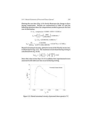 4.9.1 Biaxial Extension of Processed Cheese Spread                                              285

Plotting the raw data (Fig. 4.13) clearly illustrates the change in force
during compression. Results are summarized in Table 4.3 and the
following equations show the computations needed to generate the first
row of information:
                      h = ho - compression = 0.0400 − 0.0014 = 0.0386 m

                                 uz     .0005 
                        εB = 0.5  = 0.5
                        ˙                             = 0.000108 s −1
                                h       (60).0386 

                            εh = 2 εB = 2(0.000108) = 0.000216 s −1
                            ˙      ˙

                   Fh            5.14(.0386)
       ηB =               =                          = 4.5(10)6 Pa s = 4.5 MPa s
                 πRo ho εB π(.057)2 (.040) (.000108)
                   2 ˙


Biaxial extensional viscosity, plotted in terms of the Hencky strain rate,
is illustrated in Fig. 4.14. The maximum strain found during testing is
calculated from Eq. [4.33]:
                                     1 h     1  .0106 
                         (εB )max = − ln  = − ln       = 0.66
                                     2  ho   2  .04 
Since this value is less than 1.0, it is unlikely that experimental errors
associated with lubricant loss occurred during testing.

                 25


                                                              Processed Cheese Spread
                 20
       , MPa s




                 15
           B




                 10




                  5




                  0
                        0.0002       0.0004              0.0006         0.0008          0.001
                                              .
                                                      , 1/s
                                                  h


  Figure 4.14. Biaxial extensional viscosity of processed cheese spread at 7°C.
 