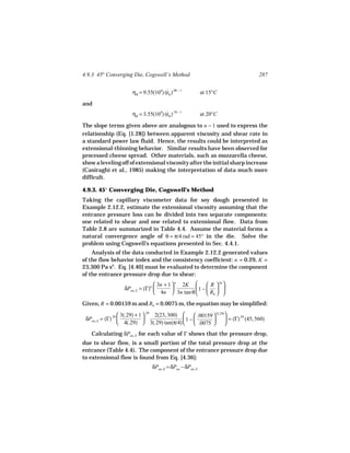 4.9.3 45° Converging Die, Cogswell’s Method                                            287


                        ηB = 9.55(104) (εh ).08 − 1
                                        ˙                    at 15°C

and
                        ηB = 3.55(104) (εh ).10 − 1
                                        ˙                    at 20°C

The slope terms given above are analogous to n − 1 used to express the
relationship (Eq. [1.28]) between apparent viscosity and shear rate in
a standard power law fluid. Hence, the results could be interpreted as
extensional-thinning behavior. Similar results have been observed for
processed cheese spread. Other materials, such as mozzarella cheese,
show a leveling off of extensional viscosity after the initial sharp increase
(Casiraghi et al., 1985) making the interpretation of data much more
difficult.

4.9.3. 45° Converging Die, Cogswell’s Method
Taking the capillary viscometer data for soy dough presented in
Example 2.12.2, estimate the extensional viscosity assuming that the
entrance pressure loss can be divided into two separate components:
one related to shear and one related to extensional flow. Data from
Table 2.8 are summarized in Table 4.4. Assume the material forms a
natural convergence angle of θ = π/4 rad = 45° in the die. Solve the
problem using Cogswell’s equations presented in Sec. 4.4.1.
    Analysis of the data conducted in Example 2.12.2 generated values
of the flow behavior index and the consistency coefficient: n = 0.29, K =
23,300 Pa sn. Eq. [4.40] must be evaluated to determine the component
of the entrance pressure drop due to shear:
                                    3n + 1  n 2K      R  3n 
                    δPen, S = (Γ)n               1 −   
                                    4n  3n tan θ      Rb  
Given, R = 0.00159 m and Rb = 0.0075 m, the equation may be simplified:
                   3(.29) + 1  .29 2(23, 300)      .00159  3(.29)
 δPen, S = (Γ).29                             1 −                 = (Γ).29 (45, 560)
                   4(.29)  3(.29) tan(π/4)         .0075         
   Calculating δPen, S for each value of Γ shows that the pressure drop,
due to shear flow, is a small portion of the total pressure drop at the
entrance (Table 4.4). The component of the entrance pressure drop due
to extensional flow is found from Eq. [4.36]:
                                  δPen, E = δPen − δPen, S
 