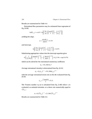 288                                                              Chapter 4. Extensional Flow

Results are summarized in Table 4.4.
   Extensional flow parameters may be estimated from regression of
Eq. [4.50]:

                                             2K   tan θ       R  3m  
                                                             m
                ln(δPen, E ) = m ln Γ + ln   E           1 −   
                                             3m   2           Rb   

yielding the slope,
                                         d(ln δPen )
                                   m=                = 0.159
                                          d(ln Γ)

and intercept,

                           2K   tan θ        R  3m  
                                           m
                      ln   E            1 −     = 14.479
                           3m   2            Rb   

Substituting appropriate values into the intercept equation gives

          2   tan(π/4)  (.159)      .00159  3(.159)
      KE                       1 −                  = KE (1.96) = exp(14.479)
          3(.159)   2               .0075          

which can be solved for the extensional consistency coefficient:

                                     KE = 991, 000 Pa sm

Average extensional viscosity is determined from Eq. [4.51]:

                          ηE = KE (εE, R )m − 1 = 991, 000(εE, R ).159 − 1
                                   ˙                       ˙

with the average extensional strain rate at the die evaluated from Eq.
[4.52]:
                                          Γ tan(π/4)
                                  εE, R =
                                  ˙                  = Γ(.5)
                                              2

The Trouton number (ηE /η) is calculated from Eq. [1.82] where η is
evaluated, as uniaxial extension, at a shear rate numerically equal to
 ˙
√3 εE, R :
                                         n −1                 .29 − 1
                         η = K(√3 εE, R ) = 23, 300(√3 εE, R )
                                ˙                   ˙
Results are summarized in Table 4.4.
 