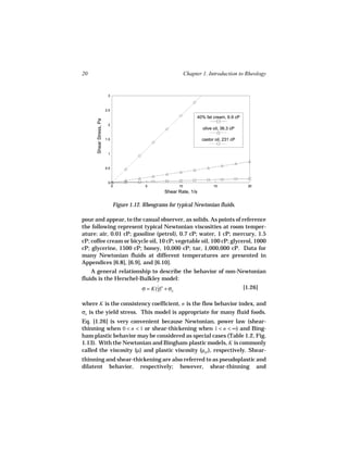 20                                                               Chapter 1. Introduction to Rheology


                          3



                         2.5

                                                                       40% fat cream, 6.9 cP
      Shear Stress, Pa




                          2
                                                                         olive oil, 36.3 cP

                         1.5                                             castor oil, 231 cP


                          1



                         0.5



                          0
                               0            5               10                 15               20
                                                     Shear Rate, 1/s

                               Figure 1.12. Rheograms for typical Newtonian fluids.

pour and appear, to the casual observer, as solids. As points of reference
the following represent typical Newtonian viscosities at room temper-
ature: air, 0.01 cP; gasoline (petrol), 0.7 cP; water, 1 cP; mercury, 1.5
cP; coffee cream or bicycle oil, 10 cP; vegetable oil, 100 cP; glycerol, 1000
cP; glycerine, 1500 cP; honey, 10,000 cP; tar, 1,000,000 cP. Data for
many Newtonian fluids at different temperatures are presented in
Appendices [6.8], [6.9], and [6.10].
    A general relationship to describe the behavior of non-Newtonian
fluids is the Herschel-Bulkley model:
                                           σ = K(γ)n + σo
                                                 ˙                                             [1.26]

where K is the consistency coefficient, n is the flow behavior index, and
σo is the yield stress. This model is appropriate for many fluid foods.
Eq. [1.26] is very convenient because Newtonian, power law (shear-
thinning when 0 < n < 1 or shear-thickening when 1 < n < ∞) and Bing-
ham plastic behavior may be considered as special cases (Table 1.2, Fig.
1.13). With the Newtonian and Bingham plastic models, K is commonly
called the viscosity (µ) and plastic viscosity (µpl ), respectively. Shear-
thinning and shear-thickening are also referred to as pseudoplastic and
dilatent behavior, respectively; however, shear-thinning and
 