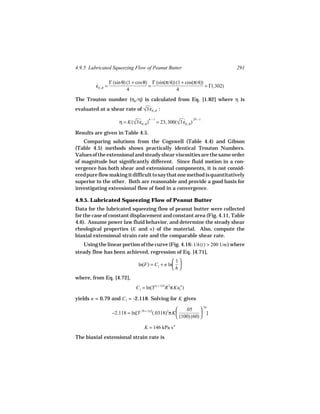 4.9.5 Lubricated Squeezing Flow of Peanut Butter                               291

                 Γ (sin θ) (1 + cos θ) Γ (sin(π/4)) (1 + cos(π/4))
         εE, R =
         ˙                            =                            = Γ(.302)
                           4                        4
The Trouton number (ηE /η) is calculated from Eq. [1.82] where η is
evaluated at a shear rate of √3 εE, R :
                              ˙
                                     n −1                 .29 − 1
                     η = K(√3 εE, R ) = 23, 300(√3 εE, R )
                            ˙                   ˙
Results are given in Table 4.5.
   Comparing solutions from the Cogswell (Table 4.4) and Gibson
(Table 4.5) methods shows practically identical Trouton Numbers.
Values of the extensional and steady shear viscosities are the same order
of magnitude but significantly different. Since fluid motion in a con-
vergence has both shear and extensional components, it is not consid-
ered pure flow making it difficult to say that one method is quantitatively
superior to the other. Both are reasonable and provide a good basis for
investigating extensional flow of food in a convergence.

4.9.5. Lubricated Squeezing Flow of Peanut Butter
Data for the lubricated squeezing flow of peanut butter were collected
for the case of constant displacement and constant area (Fig. 4.11, Table
4.6). Assume power law fluid behavior, and determine the steady shear
rheological properties (K and n ) of the material. Also, compute the
biaxial extensional strain rate and the comparable shear rate.
   Using the linear portion of the curve (Fig. 4.16: 1/h(t) > 200 1/m ) where
steady flow has been achieved, regression of Eq. [4.71],
                                                 1
                               ln(F) = C1 + n ln 
                                                h
where, from Eq. [4.72],
                              C1 = ln(3(n + 1)/2R 2π Kuzn )

yields n = 0.79 and C1 = -2.118. Solving for K gives

                                                         .05  .79
                 −2.118 = ln[3(.79 + 1)/2(.0318)2π K              ]
                                                      (100) (60) 

                                   K = 146 kPa s n
The biaxial extensional strain rate is
 