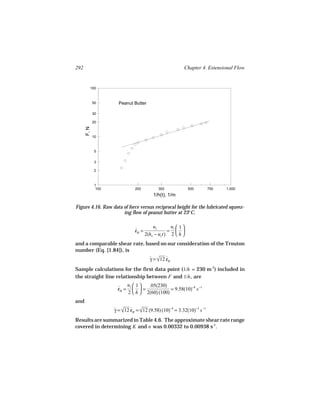 292                                                         Chapter 4. Extensional Flow


             100



              50        Peanut Butter

              30

              20
      F, N




              10



               5


               3

               2



               1
                100              200           300              500      700   1,000
                                            1/h(t), 1/m

Figure 4.16. Raw data of force versus reciprocal height for the lubricated squeez-
                      ing flow of peanut butter at 23°C.

                                            uz       uz  1 
                                 εB =
                                 ˙                  =  
                                        2(ho − uz t) 2  h 
and a comparable shear rate, based on our consideration of the Trouton
number (Eq. [1.84]), is
                                          γ = √12 εB
                                          ˙  ˙

Sample calculations for the first data point (1/h = 230 m-1) included in
the straight line relationship between F and 1/h , are
                              uz  1  .05(230)
                       εB =
                       ˙          =             = 9.58(10)−4 s −1
                              2  h  2(60) (100)
and
                      γ = √12 εB = √12 (9.58) (10)−4 = 3.32(10)−3 s −1
                      ˙  ˙ 

Results are summarized in Table 4.6. The approximate shear rate range
covered in determining K and n was 0.00332 to 0.00938 s-1.
 