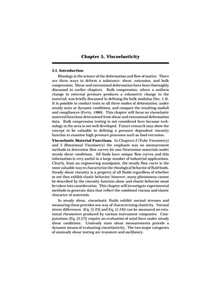 Chapter 5. Viscoelasticity


5.1. Introduction
    Rheology is the science of the deformation and flow of matter. There
are three ways to deform a substance: shear, extension, and bulk
compression. Shear and extensional deformation have been thoroughly
discussed in earlier chapters. Bulk compression, where a uniform
change in external pressure produces a volumetric change in the
material, was briefly discussed in defining the bulk modulus (Sec. 1.4).
It is possible to conduct tests in all three modes of deformation, under
steady state or dynamic conditions, and compare the resulting moduli
and compliances (Ferry, 1980). This chapter will focus on viscoelastic
material functions determined from shear and extensional deformation
data. Bulk compression testing is not considered here because tech-
nology in the area is not well developed. Future research may show the
concept to be valuable in defining a pressure dependent viscosity
function to examine high pressure processes such as food extrusion.
Viscoelastic Material Functions. In Chapters 2 (Tube Viscometry)
and 3 (Rotational Viscometry) the emphasis was on measurement
methods to determine flow curves for non-Newtonian materials under
steady shear conditions. All foods have unique flow curves and this
information is very useful in a large number of industrial applications.
Clearly, from an engineering standpoint, the steady flow curve is the
most valuable way to characterize the rheological behavior of fluid foods.
Steady shear viscosity is a property of all fluids regardless of whether
or not they exhibit elastic behavior; however, many phenomena cannot
be described by the viscosity function alone and elastic behavior must
be taken into consideration. This chapter will investigate experimental
methods to generate data that reflect the combined viscous and elastic
character of materials.
    In steady shear, viscoelastic fluids exhibit normal stresses and
measuring them provides one way of characterizing elasticity. Normal
stress differences (Eq. [1.23] and Eq. [1.24]) can be measured on rota-
tional rheometers produced by various instrument companies. Com-
putations (Eq. [3.57]) require an evaluation of axial force under steady
shear conditions. Unsteady state shear measurements provide a
dynamic means of evaluating viscoelasticity. The two major categories
of unsteady shear testing are transient and oscillatory.
 