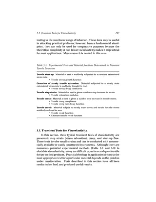 5.2 Transient Tests for Viscoelasticity                                            297

testing in the non-linear range of behavior. These data may be useful
in attacking practical problems; however, from a fundamental stand-
point, they can only be used for comparative purposes because the
theoretical complexity of non-linear viscoelasticity makes it impractical
for most applications. More research is needed in this area.



Table 5.3. Experimental Tests and Material functions Determined in Transient
Tensile Extension

Tensile start-up: Material at rest is suddenly subjected to a constant extensional
strain rate.
             • Tensile stress growth function
Cessation of steady tensile extension: Material subjected to a steady state
extensional strain rate is suddenly brought to rest.
            • Tensile stress decay coefficient
Tensile step strain: Material at rest is given a sudden step increase in strain.
            • Tensile relaxation modulus
Tensile creep: Material at rest is given a sudden step increase in tensile stress.
            • Tensile creep compliance
            • Tensile creep rate decay function
Tensile recoil: Material subject to steady state stress and strain has the stress
suddenly reduced to zero.
            • Tensile recoil function
            • Ultimate tensile recoil function




5.2. Transient Tests for Viscoelasticity
    In this section, three typical transient tests of viscoelasticity are
presented: step strain (stress relaxation), creep, and start-up flow.
These tests involve small strains and can be conducted with commer-
cially available or easily constructed instruments. Although there are
numerous potential experimental methods (Table 5.1 and 5.3) to
elucidate viscoelasticity, many are difficult to perform and questionable
for use on food products. Practical rheology is application driven so the
most appropriate test for a particular material depends on the problem
under consideration. Tests described in this section have all been
conducted on food, and produced useful results.
 