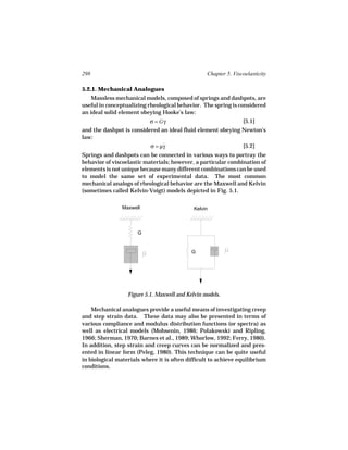 298                                               Chapter 5. Viscoelasticity

5.2.1. Mechanical Analogues
    Massless mechanical models, composed of springs and dashpots, are
useful in conceptualizing rheological behavior. The spring is considered
an ideal solid element obeying Hooke’s law:
                           σ = Gγ                                [5.1]
and the dashpot is considered an ideal fluid element obeying Newton’s
law:
                          σ = µγ
                               ˙                             [5.2]
Springs and dashpots can be connected in various ways to portray the
behavior of viscoelastic materials; however, a particular combination of
elements is not unique because many different combinations can be used
to model the same set of experimental data. The most common
mechanical analogs of rheological behavior are the Maxwell and Kelvin
(sometimes called Kelvin-Voigt) models depicted in Fig. 5.1.

                Maxwell                      Kelvin



                      G


                                            G




                  Figure 5.1. Maxwell and Kelvin models.

    Mechanical analogues provide a useful means of investigating creep
and step strain data. These data may also be presented in terms of
various compliance and modulus distribution functions (or spectra) as
well as electrical models (Mohsenin, 1986; Polakowski and Ripling,
1966; Sherman, 1970; Barnes et al., 1989; Whorlow, 1992; Ferry, 1980).
In addition, step strain and creep curves can be normalized and pres-
ented in linear form (Peleg, 1980). This technique can be quite useful
in biological materials where it is often difficult to achieve equilibrium
conditions.
 