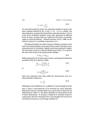 300                                                  Chapter 5. Viscoelasticity

                                         σ                          [5.3]
                        G = f(t) =
                                      γconstant
If a material is perfectly elastic, the relaxation modulus is equal to the
shear modulus defined by Eq. [1.10]: G = σ/γ. G(t) is a similar, but
time-dependent, quantity determined from experimental data. Curves
of the stress relaxation modulus versus time, generated at different
levels of strain, overlap if data are collected in the linear viscoelastic
region of material behavior. Related functions (Ferry, 1980) can be
found in tension (E(t)) and bulk compression (K(t)).
    The Maxwell model, one which contains a Hookean spring in series
with a Newtonian dashpot, has frequently been used to interpret stress
relaxation data for viscoelastic liquids, particularly polymeric liquids.
The total shear strain in a Maxwell fluid element (Fig. 5.1) is equal to
the sum of the strain in the spring and the dashpot:
                      γ = (γ)spring + (γ)dashpot                    [5.4]
Differentiating Eq. [5.4] with respect to time, and using the definitions
provided by Eq. [5.1] and [5.2], yields
                      dγ ˙ 1  dσ  σ                               [5.5]
                         =γ=      +
                      dt    G  dt  µ
or
                                dσ                                [5.6]
                       σ + λrel     = µγ
                                         ˙
                                dt 
where the relaxation time (also called the characteristic time of a
Maxwell fluid) is defined as
                                      µ                             [5.7]
                             λrel =
                                      G
Although an exact definition of λrel is difficult, it can be thought of as the
time it takes a macromolecule to be stretched out when deformed.
Relaxation times for common fluids vary a great deal as shown by the
information in Table 5.4. The above equations are presented in terms
of shear deformation. If testing is conducted in uniaxial tension or
compression, then the relaxation time can be thought of in terms of an
extensional viscosity (ηE ) and Young’s modulus (E ).
 