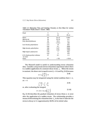 5.2.2 Step Strain (Stress Relaxation)                                     301



Table 5.4. Relaxation Time and Limiting Viscosity at Zero Shear for various
Viscoelastic Fluids (Source: Tanner, 1985).

Fluid                                    T         λrel            ηo
                                        (°C)       (s)           (Pa s)

Water                                   20       1E-12           0.001
Mineral oil                             30       7E-10            0.5
Poly-dimethylsiloxane                   30        1E-6            0.3
                                        125      1.7E-4           100
Low-density polyethylene                115        10             2E5
                                        240        0.1           3000
High-density polyethylene               180       0.07           2000
                                        220       0.05           1000
High-impact polystyrene                 170         7             2E5
                                        210         3             1E5
0.5% Hydroxyethyl-cellulose             27         0.1            1.3
 in water
Glass                                   27        > 1E5          > 1E18




    The Maxwell model is useful in understanding stress relaxation
data. Consider a step strain (stress relaxation) experiment where there
is a sudden application of a constant shear strain, γo . When the strain
is constant, the shear rate is equal to zero (γ = 0.0) and Eq. [5.6] becomes
                                              ˙
                             dσ                             [5.8]
                    σ + λrel     =0
                             dt 
This equation may be integrated using the initial condition that σ = σo
at t = 0:
                         σ                                        [5.9]
                       ⌠ dσ = ⌠ − dt
                                t

                       ⌡σo σ ⌡0 λrel
or, after evaluating the integral,
                                     −t                     [5.10]
                   σ = f(t) = σo exp      
                                     λrel 
Eq. [5.10] describes the gradual relaxation of stress (from σo to zero)
after the application of a sudden strain. The relationship provides a
means of determining the relaxation time: λrel is the time it takes for the
stress to decay to 1/e (approximately 36.8%) of its initial value.
 