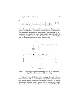 5.2.2 Step Strain (Stress Relaxation)                                                                      303

or
                    −t                −t                −t                             [5.13]
  σ = f(t) = A1 exp          + A2 exp          + A3 exp          + σe
                    (λrel)1           (λrel)2           (λrel)3 


where the subscripts refer to different mechanical elements in the
system. Each Maxwell element may have a different relaxation time.
This concept can be generalized to determine a relaxation spectra for a
viscoelastic material (Ferry, 1980). Eq. [5.10], [5.11], [5.12], and [5.13]
can be expressed in terms of the relaxation modulus, defined by Eq.
[5.3], by dividing each equation by the applied strain.



                                                                                            -t
                                                                                             _
                                                      =   e   +( o -          e
                                                                                  ) exp (              )
                                                                                                 rel




        o



                                           =       + .368 (       -       )
                                               e              o       e
        Stress




                                                                                                  e




                              rel
                                           Time

Figure 5.4. Typical stress relaxation curve modeled with Eq. [5.11] describing a
               single Maxwell element in parallel with a spring.


    Peleg and Normand (1983) noted two major problems in collecting
stress relaxation data for foods: 1) When subjected to large deformation
they usually exhibit non-linear viscoelastic behavior; 2) Natural
instability or biological activity make it difficult to determine equilib-
rium mechanical parameters. To overcome these difficulties, they
 