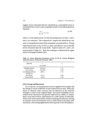 304                                                 Chapter 5. Viscoelasticity

suggest stress relaxation data be calculated as a normalized stress (a
normalized force term is also acceptable) and fit to the following linear
equation:
                         σo t                                      [5.14]
                              =k +k t
                        σo − σ 1 2

where σo is the initial stress, σ is the decreasing stress at time t , and k1
and k2 are constants. The reciprocal of k1 depicts the initial decay rate
and k2 is a hypothetical value of the asymptotic normalized force. Fitting
experimental data to Eq. [5.14] is a quick and effective way to handle
stress relaxation data for many foods. Typical values of k1 and k2 are
summarized in Table 5.5. Also, the technique is illustrated for apple
tissue in Example Problem 5.8.2.


Table 5.5. Stress Relaxation Parameters of Eq. [5.14] for Various Biological
Materials (Source: Peleg and Normand, 1983)

      Material               k1                           k2
                         (s or min)                       -

  Cheddar Cheese         3.23 min                       1.11
   Corn Grains           10.9 min                       5.18
Low Methoxyl Pectin       68.2 s                        1.21
    Gel (No.31)
    Pea Beans             2.41 s                        2.26
   Potato Flesh           4.40 s                        1.56




5.2.3. Creep and Recovery
    In a creep test, an instantaneous stress is applied to the sample and
the change in strain (called the creep) is observed over time. When the
stress is released, some recovery may be observed as the material
attempts a return to the original shape. Increased availability of con-
trolled stress rheometers has greatly improved our ability to conduct
shear creep and recovery experiments on a wide variety of materials.
These tests can be particularly useful in studying the behavior existing
in constant stress environments such as those found in leveling, sedi-
mentation, and coating applications where gravity is the driving force.
 