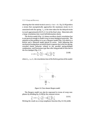 5.2.3 Creep and Recovery                                                 307

showing that the initial strain is zero (γ = 0 at t = 0). Eq. [5.19] predicts
a strain that asymptotically approaches the maximum strain (σo /G )
associated with the spring. λret is the time taken for the delayed strain
to reach approximately 63.2% (1-1/e) of the final value. Materials with
a large retardation time reach full deformation slowly.
    The Kelvin model (Fig. 5.1) shows excellent elastic retardation but
is not general enough to model creep in many biological materials. The
solution to this problem is to use a Burgers model (Fig. 5.6) which is a
Kelvin and a Maxwell model placed in series. Data following this
mechanical analog show an initial elastic response due to the free spring,
retarded elastic behavior related to the parallel spring-dashpot
combination, and Newtonian type flow after long periods of time due to
the free dashpot (Fig. 5.7):
                          σo σo        − t   σo t              [5.20]
             γ = f(t) =     +  1 − exp       +
                          G0 G1        λret   µ0

where λret = µ1/G1, the retardation time of the Kelvin portion of the model.




                                         G
                                             0




                                G
                                    1                   1




                                                 0




                   Figure 5.6. Four element Burgers model.

    The Burgers model can also be expressed in terms of creep com-
pliance by dividing Eq. [5.20] by the constant stress:
             γ         1 1         −t   t                  [5.21]
               = f(t) = +  1 − exp       +
            σo         G0 G1       λret   µ0
Writing the result as a creep compliance function (Eq. [5.15]) yields
 