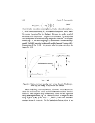 308                                                         Chapter 5. Viscoelasticity

                                          −t   t            [5.22]
               J = f(t) = J0 + J1 1 − exp       +
                                          λret   µ0
where J0 is the instantaneous compliance, J1 is the retarded compliance,
λret is the retardation time (µ1/G1) of the Kelvin component, and µ0 is the
Newtonian viscosity of the free dashpot. The sum of Jo and J1 is called
the steady state compliance. Using the same procedure, Eq. [5.19] could
also be expressed in term of the creep compliance function. The Burgers
model (Fig. 5.6), less the free spring (Go ), is sometimes called the Jeffreys
model. Eq. [5.22] is applied to skim milk curd in Example Problem 5.8.3.
Parameters of Eq. [5.22], for creamy salad dressing, are given in
Appendix 6.19.




                                                            Long Time Viscous Flow



                                                                                 0
                            Retarded Elastic Behavior
                                                    G
      Strain




                                                        1          1




                                            G
                                                0
               Instantaneous Response



                                  Time

Figure 5.7. Typical creep curve showing where various elements of the Burgers
            model (Fig. 5.6 and Eq. [5.20]) describe flow behavior.

    When conducting creep experiments, controlled stress rheometers
allow one to measure the strain recovered when the constant stress is
removed. The complete creep and recovery curve may be expressed
using the Burgers model (Fig. 5.6). When calculated as compliance, the
creep is given by Eq. [5.22] for 0 < t < t1 where t1 is the time when the
constant stress is removed. At the beginning of creep, there is an
 