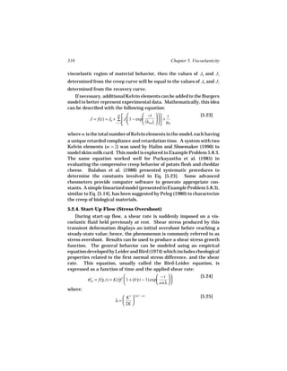 310                                                            Chapter 5. Viscoelasticity

viscoelastic region of material behavior, then the values of J0 and J1
determined from the creep curve will be equal to the values of J0 and J1
determined from the recovery curve.
   If necessary, additional Kelvin elements can be added to the Burgers
model to better represent experimental data. Mathematically, this idea
can be described with the following equation:
                           m
                                         −t    t                        [5.23]
          J = f(t) = J0 + ∑  Ji  1 − exp          +
                         i = 1           (λret)i    µ0

where m is the total number of Kelvin elements in the model, each having
a unique retarded compliance and retardation time. A system with two
Kelvin elements (m = 2) was used by Halim and Shoemaker (1990) to
model skim milk curd. This model is explored in Example Problem 5.8.3.
The same equation worked well for Purkayastha et al. (1985) in
evaluating the compressive creep behavior of potato flesh and cheddar
cheese. Balaban et al. (1988) presented systematic procedures to
determine the constants involved in Eq. [5.23]. Some advanced
rheometers provide computer software to generate appropriate con-
stants. A simple linearized model (presented in Example Problem 5.8.3),
similar to Eq. [5.14], has been suggested by Peleg (1980) to characterize
the creep of biological materials.

5.2.4. Start-Up Flow (Stress Overshoot)
    During start-up flow, a shear rate is suddenly imposed on a vis-
coelastic fluid held previously at rest. Shear stress produced by this
transient deformation displays an initial overshoot before reaching a
steady-state value; hence, the phenomenon is commonly referred to as
stress overshoot. Results can be used to produce a shear stress growth
function. The general behavior can be modeled using an empirical
equation developed by Leider and Bird (1974) which includes rheological
properties related to the first normal stress difference, and the shear
rate. This equation, usually called the Bird-Leider equation, is
expressed as a function of time and the applied shear rate:

                          ˙                        − t                    [5.24]
         σ+ = f(γ, t) = K(γ)n  1 + (b γ t − 1) exp
                ˙                      ˙                 
          21
                                                   anλ  
where:
                            K′  1/(n′ − n)                                  [5.25]
                         λ=    
                            2K 
 