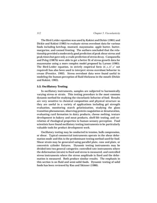 312                                              Chapter 5. Viscoelasticity

    The Bird-Leider equation was used by Kokini and Dickie (1981) and
Dickie and Kokini (1982) to evaluate stress overshoot data for various
foods including ketchup, mustard, mayonnaise, apple butter, butter,
margarine, and canned frosting. The authors concluded that the rela-
tionship provided a moderately good prediction of peak shear stress and
peak times but gave only a crude prediction of stress decay. Campanella
and Peleg (1987b) were able to get a better fit of stress growth data for
mayonnaise using a more complex model proposed by Larson (1985).
The Bird-Leider equation, in strictly empirical form (K, n, K′, n′ not
required) has also been used to interpret stress overshoot behavior in
cream (Prentice, 1992). Stress overshoot data were found useful in
modeling the human perception of fluid thickness in the mouth (Dickie
and Kokini, 1983).

5.3. Oscillatory Testing
    In oscillatory instruments, samples are subjected to harmonically
varying stress or strain. This testing procedure is the most common
dynamic method for studying the viscoelastic behavior of food. Results
are very sensitive to chemical composition and physical structure so
they are useful in a variety of applications including gel strength
evaluation, monitoring starch gelatinization, studying the glass
transition phenomenon, observing protein coagulation or denaturation,
evaluating curd formation in dairy products, cheese melting, texture
development in bakery and meat products, shelf-life testing, and cor-
relation of rheological properties to human sensory perception. Food
scientists have found oscillatory testing instruments to be particularly
valuable tools for product development work.
    Oscillatory testing may be conducted in tension, bulk compression,
or shear. Typical commercial instruments operate in the shear defor-
mation mode and this is the predominant testing method used for food.
Shear strain may be generated using parallel plate, cone and plate, or
concentric cylinder fixtures. Dynamic testing instruments may be
divided into two general categories: controlled rate instruments where
the deformation (strain) is fixed and stress is measured, and controlled
stress instruments where the stress amplitude is fixed and the defor-
mation is measured. Both produce similar results. The emphasis in
this section is on fluid and semi-solid foods. Dynamic testing of solid
foods has been reviewed by Rao and Skinner (1986).
 