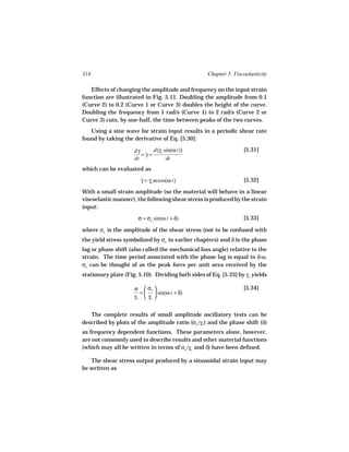 314                                                Chapter 5. Viscoelasticity

   Effects of changing the amplitude and frequency on the input strain
function are illustrated in Fig. 5.11. Doubling the amplitude from 0.1
(Curve 2) to 0.2 (Curve 1 or Curve 3) doubles the height of the curve.
Doubling the frequency from 1 rad/s (Curve 1) to 2 rad/s (Curve 2 or
Curve 3) cuts, by one-half, the time between peaks of the two curves.
   Using a sine wave for strain input results in a periodic shear rate
found by taking the derivative of Eq. [5.30]:

                     dγ ˙ d(γo sin(ω t))                          [5.31]
                        =γ=
                     dt         dt
which can be evaluated as
                        γ = γo ω cos(ω t)
                        ˙                                         [5.32]

With a small strain amplitude (so the material will behave in a linear
viscoelastic manner), the following shear stress is produced by the strain
input:
                       σ = σo sin(ω t + δ)                        [5.33]

where σo is the amplitude of the shear stress (not to be confused with
the yield stress symbolized by σo in earlier chapters) and δ is the phase
lag or phase shift (also called the mechanical loss angle) relative to the
strain. The time period associated with the phase lag is equal to δ/ω.
σo can be thought of as the peak force per unit area received by the
stationary plate (Fig. 5.10). Dividing both sides of Eq. [5.33] by γo yields

                     σ  σo                                      [5.34]
                       =   sin(ω t + δ)
                     γo  γo 


   The complete results of small amplitude oscillatory tests can be
described by plots of the amplitude ratio (σo /γo ) and the phase shift (δ)
as frequency dependent functions. These parameters alone, however,
are not commonly used to describe results and other material functions
(which may all be written in terms of σo /γo and δ) have been defined.

   The shear stress output produced by a sinusoidal strain input may
be written as
 
