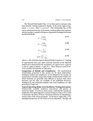 318                                                  Chapter 5. Viscoelasticity

   The Maxwell fluid model (Fig. 5.1) is often used to interpret data
from dynamic testing of polymeric liquids. If the strain input is har-
monic, γ = γo sin(ω t), then γ = γo ω cos(ω t). This relationship (Eq. [5.32])
                             ˙
can be substituted into Eq. [5.6] and the resulting differential equation
solved to produce a number of frequency dependent rheological functions
for Maxwell fluids:
                                  Gω2λ2                             [5.47]
                         G′ =
                                      rel

                                 1 + ω2λ2
                                        rel


                                  Gωλrel                            [5.48]
                         G′′ =
                                 1+ω λ 2 2
                                         rel


                                     η                              [5.49]
                         η′ =
                                 1 + ω2λ2
                                        rel



                                 G′′   1                            [5.50]
                       tan δ =       =
                                 G′ ωλrel
where λrel, the relaxation time of a Maxwell fluid, is equal to µ/G . Looking
at experimental data may allow material constants of the Maxwell
model to be evaluated from the asymptotes: as ω goes to zero, η′ goes to
η; and as ω goes to infinity, G′ goes to G . These ideas are used in Sec.
5.5 to examine the behavior of "silly putty."
Comparison of Moduli and Compliances. The mathematical
relationships presented in this section are for shear deformation.
Analogous moduli and compliances can be defined for the tension (or
compression) and bulk compression modes of deformation (Table 5.6).
These functions are generally more difficult to measure than shear
functions and few data are available in the published literature.
Analogues for the relaxation modulus and creep compliance are also
presented in Table 5.6.
Typical Operating Modes of an Oscillatory Testing Instrument.
Commercially available oscillatory instruments will operate in
numerous modes. A strain or stress sweep, conducted by varying the
amplitude of the input signal at a constant frequency (Fig. 5.12), is used
to determine the limits of linear viscoelastic behavior by identifying a
critical value of the sweep parameter. In the linear region (Fig. 5.13),
rheological properties are not strain or stress dependent. Storage and
 