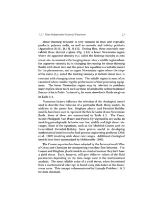1.5.1 Time-Independent Material Functions                                 23

   Shear-thinning behavior is very common in fruit and vegetable
products, polymer melts, as well as cosmetic and toiletry products
(Appendices [6.11], [6.12], [6.13]). During flow, these materials may
exhibit three distinct regions (Fig. 1.14): a lower Newtonian region
where the apparent viscosity (ηo ), called the limiting viscosity at zero
shear rate, is constant with changing shear rates; a middle region where
the apparent viscosity (η) is changing (decreasing for shear-thinning
fluids) with shear rate and the power law equation is a suitable model
for the phenomenon; and an upper Newtonian region where the slope
of the curve (η∞), called the limiting viscosity at infinite shear rate, is
constant with changing shear rates. The middle region is most often
examined when considering the performance of food processing equip-
ment. The lower Newtonian region may be relevant in problems
involving low shear rates such as those related to the sedimentation of
fine particles in fluids. Values of ηo for some viscoelastic fluids are given
in Table 5.4.
    Numerous factors influence the selection of the rheological model
used to describe flow behavior of a particular fluid. Many models, in
addition to the power law, Bingham plastic and Herschel-Bulkley
models, have been used to represent the flow behavior of non-Newtonian
fluids. Some of them are summarized in Table 1.3. The Cross,
Reiner-Philippoff, Van Wazer and Powell-Eyring models are useful in
modeling pseudoplastic behavior over low, middle and high shear rate
ranges. Some of the equations, such as the Modified Casson and the
Generalized Herschel-Bulkley, have proven useful in developing
mathematical models to solve food process engineering problems (Ofoli
et al., 1987) involving wide shear rate ranges. Additional rheological
models have been summarized by Holdsworth (1993).
    The Casson equation has been adopted by the International Office
of Cocoa and Chocolate for interpreting chocolate flow behavior. The
Casson and Bingham plastic models are similar because they both have
a yield stress. Each, however, will give different values of the fluid
parameters depending on the data range used in the mathematical
analysis. The most reliable value of a yield stress, when determined
from a mathematical intercept, is found using data taken at the lowest
shear rates. This concept is demonstrated in Example Problem 1.14.3
for milk chocolate.
 