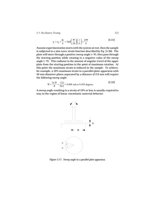 5.3 Oscillatory Testing                                                    323

                           δr        Ψ   1  RΨ                    [5.51]
               γo = γR =      = 2πR     =
                           h         2π   h  h
Assume experimentation starts with the system at rest, then the sample
is subjected to a sine wave strain function described by Eq. [5.30]. The
plate will move through a positive sweep angle (+ Ψ), then pass through
the starting position while rotating to a negative value of the sweep
angle (− Ψ). Ψ(in radians) is the amount of angular travel of the upper
plate from the starting position to the point of maximum rotation. At
this point the maximum strain is induced in the sample. To achieve,
for example, a 10% maximum strain in a parallel plate apparatus with
50 mm diameter plates separated by a distance of 2.0 mm will require
the following sweep angle:
               (γo )h .1(2)                                           [5.52]
          Ψ=         =      = 0.008 rad or 0.458 degrees
                 R     50/2
A sweep angle resulting in a strain of 10% or less is usually required to
stay in the region of linear viscoelastic material behavior.




                                                       h

                                        R




                           r   +
                               -
                           r



            Figure 5.17. Sweep angle in a parallel plate apparatus.
 