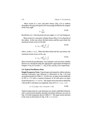 324                                                        Chapter 5. Viscoelasticity

    Shear strain in a cone and plate fixture (Fig. 3.3) is uniform
throughout the gap and equal to the sweep angle divided by the tangent
of the cone angle:
                                      Ψ                                   [5.53]
                             γo =
                                    tan θ
Recall that tan θ = θ for the preferred cone angles, θ ≤ 0.07 rad (4 degrees).

  Shear strain in a concentric cylinder fixture (Fig. 3.1) is a function of
the radius. In the case where the bob rotates and the cup is fixed, the
maximum strain occurs at the bob:
                                    α2                                  [5.54]
                     γo = γbob = 2Ψ 2    
                                    α − 1

where, recall, α = Rc /Rb . When the bob is fixed and the cup rotates, the
maximum strain occurs at the cup:
                                    1                                   [5.55]
                     γo = γcup = 2Ψ 2    
                                    α − 1
Shear stresses for parallel plate, cone and plate, and concentric cylinder
fixtures are calculated using the appropriate expressions developed in
Chapter 3: Eq. [3.71] with n = 1, Eq. [3.55], and Eq. [3.3], respectively.

5.4. Typical Oscillatory Data
Single Frequency Tests. Typical input and output for a dilute solution
showing Newtonian type behavior is illustrated in Fig. 5.18 with
accompanying data in Table 5.7. In this case, an input strain amplitude
of 10% (γo = 0.1) with a constant frequency of 10 rad/s gives an input
strain function of γ = 0.1 sin(10t). The output stress function is shifted by
1.48 rad (85°) and shows an amplitude ratio of 0.1 (G * = σo /γo = 0.1):

            σ = G *γo sin(ω t + δ) = .01 sin(10t + 1.48)                  [5.56]


Typical output data for a gel showing very elastic (solid like) behavior
and a concentrated solution showing viscoelastic behavior are seen in
Fig. 5.19 with companion data in Table 5.7. The input strain function
is the same as that shown in Fig. 5.18: γ = 0.1 sin(10t).
 