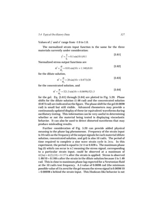 5.4 Typical Oscillatory Data                                             327

Values of γ* and σ* range from -1.0 to 1.0.
  The normalized strain input function is the same for the three
materials currently under consideration:
                     γ                                             [5.61]
                      γ* =
                        = 0.1 sin(10 t)/0.1
                     γo
Normalized stress output functions are
                   σ                                               [5.62]
               σ* =   = 0.01 sin(10 t + 1.148)/0.01
                   σo
for the dilute solution,
                        σ                                          [5.63]
                 σ* =      = 20 sin(10 t + 0.873)/20
                        σo
for the concentrated solution, and
                    σ                                              [5.64]
             σ* =      = 521.3 sin(10 t + 0.0698)/521.3
                    σo
for the gel. Eq. [5.61] through [5.64] are plotted in Fig. 5.20. Phase
shifts for the dilute solution (1.48 rad) and the concentrated solution
(0.873 rad) are indicated on the figure. The phase shift for the gel (0.0698
rad) is small but still visible. Advanced rheometers may provide a
continuously updated display of these (or equivalent) waveforms during
oscillatory testing. This information can be very useful in determining
whether or not the material being tested is displaying viscoelastic
behavior. It can also be used to detect distorted waveforms that may
produce misleading results.
    Further consideration of Fig. 5.20 can provide added physical
meaning to the phase lag phenomenon. Frequency of the strain input
is 10 rad/s so the frequency of the output signals for each material (dilute
solution, concentrated solution, and gel) is also 10 rad/s. The period of
time required to complete a sine wave strain cycle is 2π/ω. In this
experiment, the period is equal to 2π/10 or 0.628 s. The maximum phase
lag (δ) which can occur is π/2 meaning the stress signal, corresponding
to a particular strain input, could be observed at a maximum of
π/(2ω) = π/(2) (10) = 0.157 s after the strain is applied. Stress is observed
1.48/10 = 0.148 s after the strain in the dilute solution because δ is 1.48
rad. This is close to maximum phase lag expected for a Newtonian fluid
at the 10 rad/s test frequency. A δ value of 0.0698 rad (the minimum
possible value of δ is zero) for the gel means the stress signal is 0.0698/10
= 0.00698 s behind the strain input. This Hookean-like behavior is not
 