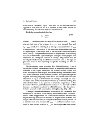 5.5 Deborah Number                                                                333

substance as a solid or a liquid. This idea has not been extensively
applied to food products but still provides a very useful means for
understanding the behavior of viscoelastic materials.
    The Deborah number is defined as
                                     tmaterial                              [5.65]
                             NDe =
                                     tprocess

where tmaterial is the characteristic time of the material and tprocess is the
characteristic time of the process. λrel = tmaterial for a Maxwell fluid and
λret = tmaterial for a Kelvin solid (Fig. 5.1). Giving a precise definition of tprocess
is more difficult. It is related to the time scale of the deformation and
is roughly equal to the length scale in the flow direction divided by the
mean velocity. It might be the reciprocal of frequency for an oscillating
surface, or the time for a particle to pass through a converging die and
experience the subsequent increase in velocity. Any process must be
investigated individually but Deborah numbers tend to be high for
processes such as fiber spinning and plastic moulding but low for
extrusion.
    All the viscometric flow situations described in Chapters 2, 3 and 4
involve low values of the Deborah Number. Creep and stress relaxation
discussed in this chapter also involve low Deborah Number values. The
other main topic of this chapter, oscillatory testing, involves both low
and moderate values of the Deborah Number. Changes in the phase
lag with increasing frequency for the dilute and concentrated solutions
illustrated in Fig. 5.24 demonstrate the concept. Although the char-
acteristic time of the material is unaffected by oscillatory testing, the
characteristic time of the process is inversely proportional to the
frequency; therefore, as the frequency increases, the Deborah Number
increases causing the solutions to exhibit the more solid-like charac-
teristics associated with lower values of the phase lag (Fig. 5.24).
    It is important to remember that all materials are viscoelastic, but
the viscous or the elastic character may dominate in certain situations.
Pipkin (1986), suggests that the characteristic time of a material may
be provisionally considered as an order-of-magnitude estimate for how
long it takes the substance to complete a stress relaxation process. If
a material is an ideal elastic solid, tmaterial = ∞, and no relaxation occurs.
With an ideal viscous material, tmaterial = 0, meaning relaxation is imme-
 