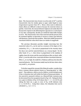 334                                                 Chapter 5. Viscoelasticity

diate. The characteristic time of water is on the order of 10-12 s and the
characteristic time for window glass (a super cooled liquid at room
temperature) is greater than 105 s. Hence, when water is deformed,
elastic effects are difficult to observe because the material relaxes so
quickly. Conversely, the viscous behavior of glass is not easily observed
because the response to the deforming force (gravity) on a vertical pane
is very slow; consequently, decades are needed for observable changes
to occur. The characteristic time of the material and the process must
be examined together to determine if viscous or elastic type behavior
will dominate a particular flow problem. Materials exhibit pronounced
viscoelastic behavior when these times are similar in magnitude.

  The previous discussion provides insight concerning how the
numerical value of NDe can be used as a measure of the degree of vis-
coelasticity. If NDe   1, the stress is proportional to the viscosity times
the shear rate and the material behaves as a viscous liquid. On the
other hand, if NDe 1, then stress is proportional to the modulus of
rigidity times the strain and the material behaves like an elastic solid.
If the NDe is on the order of one, materials will show viscoelastic behavior.
When NDe is very high, the model for a Hookean solid may best describe
material behavior. The Newtonian model may be the best choice when
very small NDe are present.


    To further expand the concept of the Deborah number, consider data
from a common silicone polymer known as "bouncing putty" or "silly
putty". This substance, sold as a toy for children, is interesting because
it has a relaxation time well within the limits of human perception. If
the material is assumed to behave as a Maxwell fluid, constants may
be determined from the asymptotes found in Fig. 5.25. Taking the limit
(as ω goes to infinity) of Eq. [5.47] shows that G′ = G = 260, 000 Pa and
taking the limit (as ω goes to zero) of Eq. [5.49] indicates that
η′ = η = 80, 000 Pa s. Using these values, the relaxation time can be
calculated: λrel = η/G = 0.31 s.
 