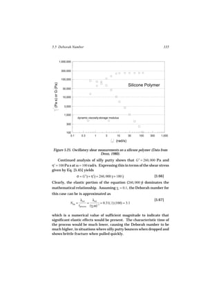 5.5 Deborah Number                                                                                        335



                    1,000,000


                     300,000


                     100,000
 (Pa s) or G (Pa)




                                                                                      Silicone Polymer
                      30,000


                      10,000


                       3,000


                       1,000
                                  dynamic viscosity storage modulus

                         300


                         100
                            0.1       0.3              1             3       10       30   100   300     1,000

                                                                            (rad/s)

Figure 5.25. Oscillatory shear measurements on a silicone polymer (Data from
                                Denn, 1980).
    Continued analysis of silly putty shows that G′ = 260, 000 Pa and
η′ = 100 Pa s at ω = 100 rad/s. Expressing this in terms of the shear stress
given by Eq. [5.45] yields
                                  σ = G′γ + η′γ = 260, 000 γ + 100 γ
                                              ˙                    ˙                               [5.66]
Clearly, the elastic portion of the equation (260, 000 γ) dominates the
mathematical relationship. Assuming γo = 0.1, the Deborah number for
this case can be is approximated as
                                     λrel            λrel                                          [5.67]
                            NDe =              =            −1
                                                                 = 0.31(.1) (100) = 3.1
                                    tprocess       (γo ω)

which is a numerical value of sufficient magnitude to indicate that
significant elastic effects would be present. The characteristic time of
the process would be much lower, causing the Deborah number to be
much higher, in situations where silly putty bounces when dropped and
shows brittle fracture when pulled quickly.
 