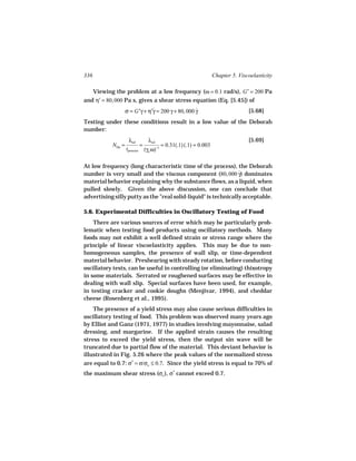336                                                                       Chapter 5. Viscoelasticity

   Viewing the problem at a low frequency (ω = 0.1 rad/s), G′ = 200 Pa
and η′ = 80, 000 Pa s, gives a shear stress equation (Eq. [5.45]) of
                   σ = G′γ + η′γ = 200 γ + 80, 000 γ
                               ˙                   ˙                                     [5.68]
Testing under these conditions result in a low value of the Deborah
number:
                    λrel            λrel                                                 [5.69]
           NDe =              =            −1
                                                = 0.31(.1) (.1) = 0.003
                   tprocess       (γo ω)

At low frequency (long characteristic time of the process), the Deborah
number is very small and the viscous component (80, 000 γ) dominates
                                                                ˙
material behavior explaining why the substance flows, as a liquid, when
pulled slowly. Given the above discussion, one can conclude that
advertising silly putty as the "real solid-liquid" is technically acceptable.

5.6. Experimental Difficulties in Oscillatory Testing of Food
    There are various sources of error which may be particularly prob-
lematic when testing food products using oscillatory methods. Many
foods may not exhibit a well defined strain or stress range where the
principle of linear viscoelasticity applies. This may be due to non-
homogeneous samples, the presence of wall slip, or time-dependent
material behavior. Preshearing with steady rotation, before conducting
oscillatory tests, can be useful in controlling (or eliminating) thixotropy
in some materials. Serrated or roughened surfaces may be effective in
dealing with wall slip. Special surfaces have been used, for example,
in testing cracker and cookie doughs (Menjivar, 1994), and cheddar
cheese (Rosenberg et al., 1995).
    The presence of a yield stress may also cause serious difficulties in
oscillatory testing of food. This problem was observed many years ago
by Elliot and Ganz (1971, 1977) in studies involving mayonnaise, salad
dressing, and margarine. If the applied strain causes the resulting
stress to exceed the yield stress, then the output sin wave will be
truncated due to partial flow of the material. This deviant behavior is
illustrated in Fig. 5.26 where the peak values of the normalized stress
are equal to 0.7: σ* = σ/σo ≤ 0.7. Since the yield stress is equal to 70% of
the maximum shear stress (σo ), σ* cannot exceed 0.7.
 