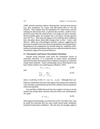 338                                                 Chapter 5. Viscoelasticity

(1987) mention growing evidence showing that concentrated systems
(e.g., gels, margarine, ice cream, and stiff pastes) flow at very low
stresses. They explain that the hypothesis of a yield stress, and the
subsequent observation that a material does not flow, could be inter-
preted to mean that the material has a very high zero shear viscosity.
Normal window glass, for example, has a zero shear viscosity greater
than 1018 Pa s. This material appears to be solid but given sufficient
time (decades) shows observable changes due to flow. Latter work
(Barnes, 1992) has acknowledged scientific evidence suggesting the
presence of a yield stress in non-interacting and flocculated suspensions.
Regardless of the explanation for deviant behavior, oscillatory infor-
mation is of limited usefulness if data are not collected within the linear
viscoelastic range of the material behavior.

5.7. Viscometric and Linear Viscoelastic Functions
   Normal stress functions arise from the viscoelastic nature of
materials; therefore, it is reasonable to expect linear viscoelastic
material functions determined from oscillatory testing to be related to
steady shear behavior. Exact relationships can be determined in the
lower limits of shear rate and frequency (Walters, 1975):
                        η′ | ω → 0 = η | γ → 0
                                         ˙                         [5.70]
and
                      G′      Ψ1                                 [5.71]
                       2    =    
                      ω  ω→0 2  γ→0
                                    ˙



where, recall (Eq. [1.23]), Ψ1 = f(γ) = (σ11 − σ22)/(γ)2. Although their use-
                                   ˙                 ˙
fullness is limited because they only apply at low frequencies and shear
rates, the above equations have proven to be valid for numerous polymer
melts and solutions.
   Cox and Merz (1958) observed that the complex viscosity is nearly
equal to the steady shear viscosity when the shear rate and frequency
are equal:
                           η* = η | ω = γ
                                        ˙
                                                                   [5.72]

This empirical relationship, now referred to as the "Cox-Merz rule," may
be useful for materials that are more easily tested under oscillatory
instead of steady shear conditions. The rule may, for example, apply to
 