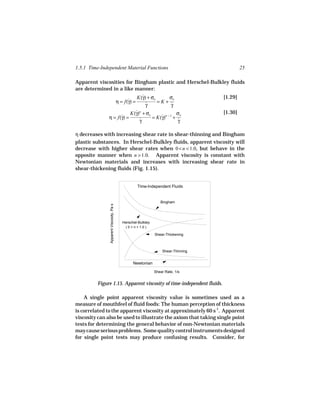 1.5.1 Time-Independent Material Functions                                                  25

Apparent viscosities for Bingham plastic and Herschel-Bulkley fluids
are determined in a like manner:
                           K(γ) + σo
                             ˙          σo                 [1.29]
                η = f(γ) =
                      ˙              =K+ ˙
                               γ
                               ˙         γ
                                              K(γ)n + σo
                                                ˙                     σo          [1.30]
              η = f(γ) =
                    ˙                                    = K(γ)n − 1 + ˙
                                                             ˙
                                                  γ
                                                  ˙                    γ

η decreases with increasing shear rate in shear-thinning and Bingham
plastic substances. In Herschel-Bulkley fluids, apparent viscosity will
decrease with higher shear rates when 0 < n < 1.0, but behave in the
opposite manner when n > 1.0. Apparent viscosity is constant with
Newtonian materials and increases with increasing shear rate in
shear-thickening fluids (Fig. 1.15).


                                                   Time-Independent Fluids


                                                                Bingham
               Apparent Viscosity, Pa s




                                          Herschel-Bulkley
                                           ( 0 < n < 1.0 )

                                                             Shear-Thickening



                                                                 Shear-Thinning


                                                Newtonian

                                                             Shear Rate, 1/s


         Figure 1.15. Apparent viscosity of time-independent fluids.

    A single point apparent viscosity value is sometimes used as a
measure of mouthfeel of fluid foods: The human perception of thickness
is correlated to the apparent viscosity at approximately 60 s-1. Apparent
viscosity can also be used to illustrate the axiom that taking single point
tests for determining the general behavior of non-Newtonian materials
may cause serious problems. Some quality control instruments designed
for single point tests may produce confusing results. Consider, for
 